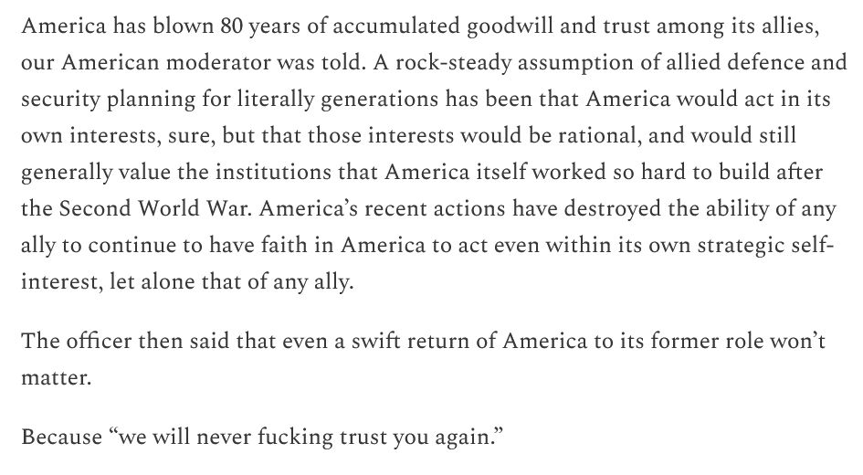 America has blown 80 years of accumulated goodwill and trust among its allies, our American moderator was told. A rock-steady assumption of allied defence and security planning for literally generations has been that America would act in its own interests, sure, but that those interests would be rational, and would still generally value the institutions that America itself worked so hard to build after the Second World War. America’s recent actions have destroyed the ability of any ally to continue to have faith in America to act even within its own strategic self-interest, let alone that of any ally.

The officer then said that even a swift return of America to its former role won’t matter.

Because “we will never fucking trust you again.”