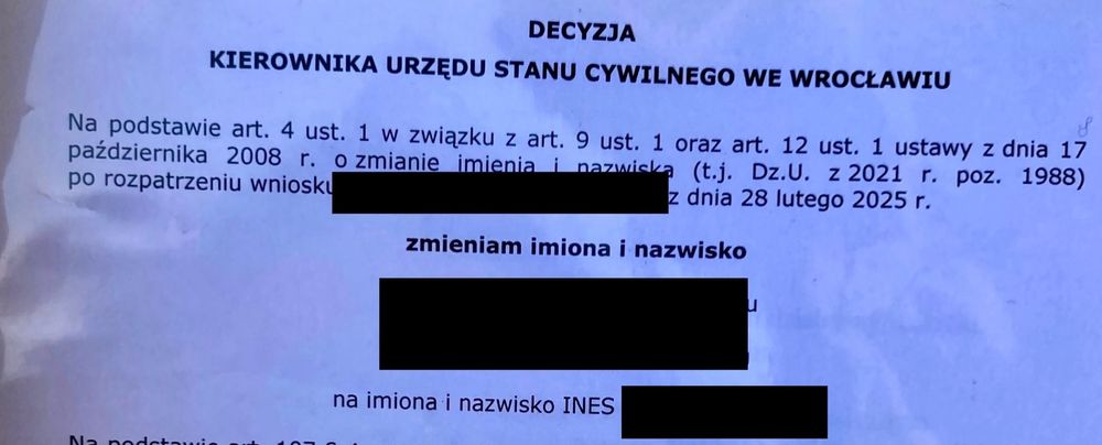 DECYZJA
KIEROWNIKA URZĘDU STANU CYWILNEGO WE WROCŁAWIU
Na podstawie art. 4 ust. 1 w związku z art. 9 ust. 1 oraz art. 12 ust. 1 ustawy z dnia 17 października 2008 r. o zmianie imienia i nazwiska (t.j. Dz.U. z 2021 r. poz. 1988)
po rozpatrzeniu wniosku
z dnia 28 lutego 2025 г.
zmieniam imiona i nazwisko
na imiona i nazwisko INES