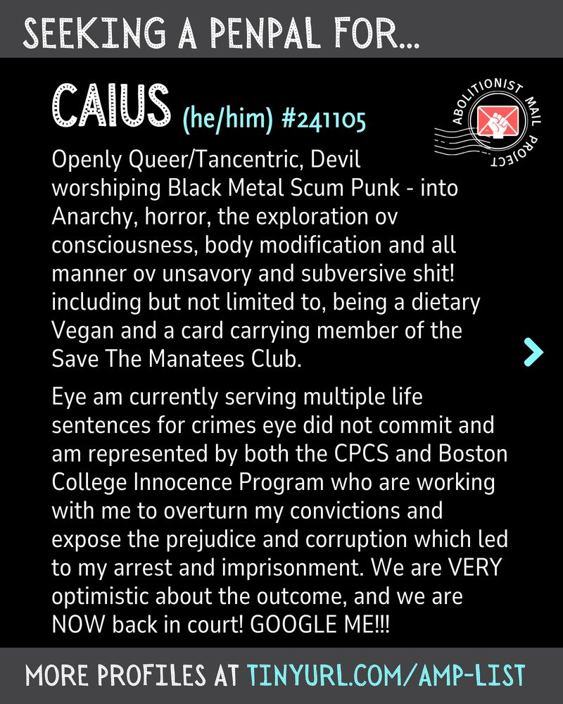 Computer graphics with the same layout. On every page, a bar at the top reads "seeking a penpal for Caius he/him #241105"

A banner at the bottom says "more profiles at tinyurl.com/amp-list"
The Abolitionist Mail Project logo is in the top right corner.

Main text: 
Openly Queer/Tancentric, Devil 
worshiping Black Metal Scum Punk - into Anarchy, horror, the exploration ov consciousness, body modification and all manner ov unsavory and subversive shit! including but not limited to, being a dietary Vegan and a card carrying member of the Save The Manatees Club.

Eye am currently serving multiple life sentences for crimes eye did not commit and am represented by both the CPCS and Boston College Innocence Program who are working with me to overturn my convictions and expose the prejudice and corruption which led to my arrest and imprisonment. We are VERY optimistic about the outcome, and we are NOW back in court! GOOGLE ME!!!
