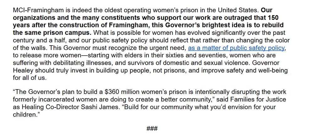 MCI-Framingham is indeed the oldest operating women’s prison in the United States. Our organizations and the many constituents who support our work are outraged that 150 years after the construction of Framingham, this Governor’s brightest idea is to rebuild the same prison campus. What is possible for women has evolved significantly over the past century and a half, and our public safety policy should reflect that rather than changing the color of the walls. This Governor must recognize the urgent need, as a matter of public safety policy, to release more women—starting with elders in their sixties and seventies, women who are suffering with debilitating illnesses, and survivors of domestic and sexual violence. Governor Healey should truly invest in building up people, not prisons, and improve safety and well-being for all of us.


“The Governor’s plan to build a $360 million women’s prison is intentionally disrupting the work formerly incarcerated women are doing to create a better community,” said Families for Justice as Healing Co-Director Sashi James. “Build for our community what you’d envision for your children.”