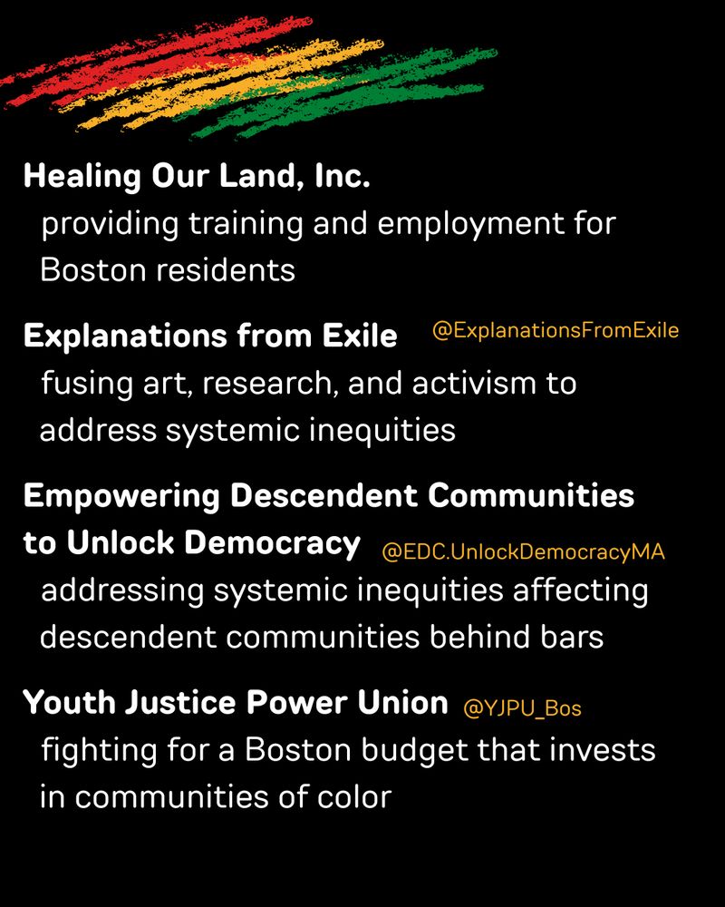 Healing Our Land, Inc.
  providing training and employment for
  Boston residents

Explanations from Exile  @ExplanationsFromExile
  fusing art, research, and activism to
  address systemic inequities

Empowering Descendent Communities to Unlock Democracy @EDC.UnlockDemocracyMA
  addressing systemic inequities affecting descendent communities behind bars

Youth Justice Power Union @YJPU_Bos
  fighting for a Boston budget that invests
  in communities of color
