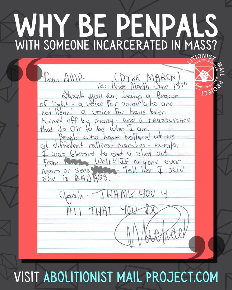 A computer graphic of a dark grey background with lines drawings of envelopes. A red box with white text is framed by quotation marks. Top text: Why be penpals with someone incarcerated in Mass?In the middle is a scan of a handwritten letter. It is on white paper with blue lines. Dear AMP (DYKE MARCH) Re: pride month June 18thThank you for being a Beason of light- a voice for some who are not heard - a voice for have been turned off by many and a reassurance that it is OK to be who I amPeople who have hollared at us at different rallies, marches, events. I was blessed to get a shout out from [name scribbled out]. Well if anyone ever hears or sees [name scribbled out]-- Tell her I said she is a BADASS. Again-- Thank you 4 all that you doHis signature is the name Michael in a circleBottom text: Visit AbolitionistMailProject.com