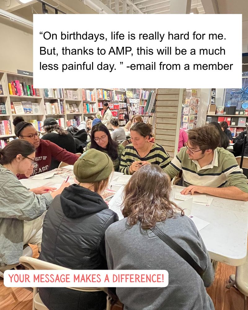 In a photo of the events, tables are set up in a bookstore. Seven people sit at the table in the foreground, several of them looking at the same bio on the table. An overlaid screenshot of an email reads "On birthdays, life is really hard for me. But, thanks for AMP, this will be a much less painful day." -- email from a member

Text in a different font days "your message makes a difference"
