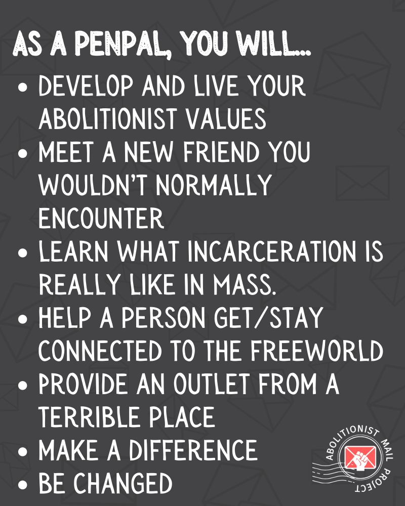 Same background. 
Bulleted list. Text: As a penpal, you will...
-Develop and live your abolitionist values. 
-Meet a new friend you wouldn’t normally encounter.
-learn what incarceration is really like in Massachusetts.
-Help a person get/stay connected to the freeworld.
-Provide an outlet from a terrible place.
-Make a difference.
-Be changed.
