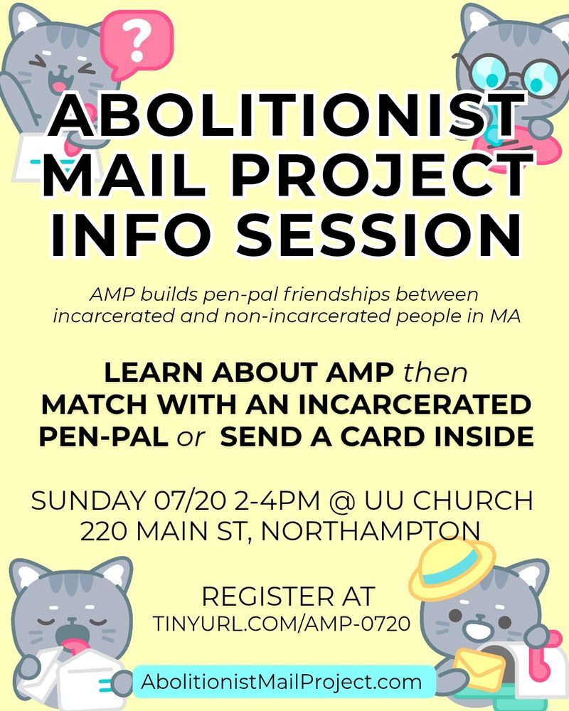A computer flyer. Cute cat cartoon cats are in the corner, one has their hand up in the air asking a question. The other rights on a heart. Another looks an envelope. The fourth puts an envelope into a mailbox. 
 Large text:ABOLITIONIST MAIL PROJECT INFO SESSION.
AMP builds pen-pal friendships between incarcerated and non-incarcerated people in MA LEARN AMP then MATCH WITH AN INCARCERATED PEN-PAL or SEND A CARD INSIDE SUNDAY 07/20 2-4PM @ UU CHURCH 220 MAN ST, NORTHAMPTON REGISTER AT TINYURL.COM/AMP-WMASS WMASS AbolitionistMailProject.com