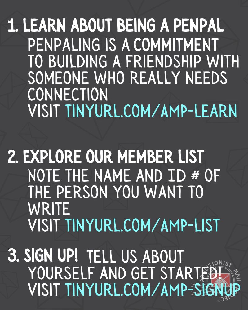 A numbered list. 1. Learn about being a penpal penpaling is a commitment to building a friendship with someone who really needs connection Visit tinyurl.com/AMP-learn 2. Explore our member list  Note the name and ID # of  the person you want to write Visit tinyurl.com/AMP-list 3. Sign up! Tell us about  yourself and get started!  Visit tinyurl.com/AMP-signup