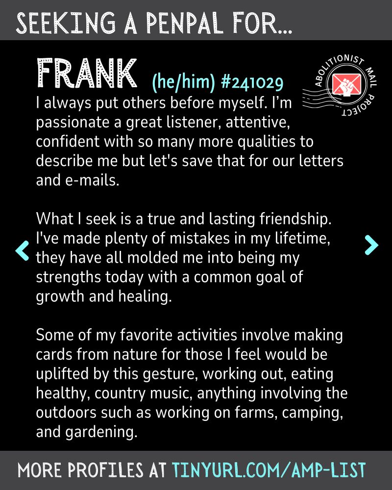 I always put others before myself. I’m passionate a great listener, attentive, confident with so many more qualities to describe me but let's save that for our letters and e-mails.

What I seek is a true and lasting friendship. I've made plenty of mistakes in my lifetime, they have all molded me into being my strengths today with a common goal of growth and healing.

Some of my favorite activities involve making cards from nature for those I feel would be uplifted by this gesture, working out, eating healthy, country music, anything involving the outdoors such as working on farms, camping, and gardening.
