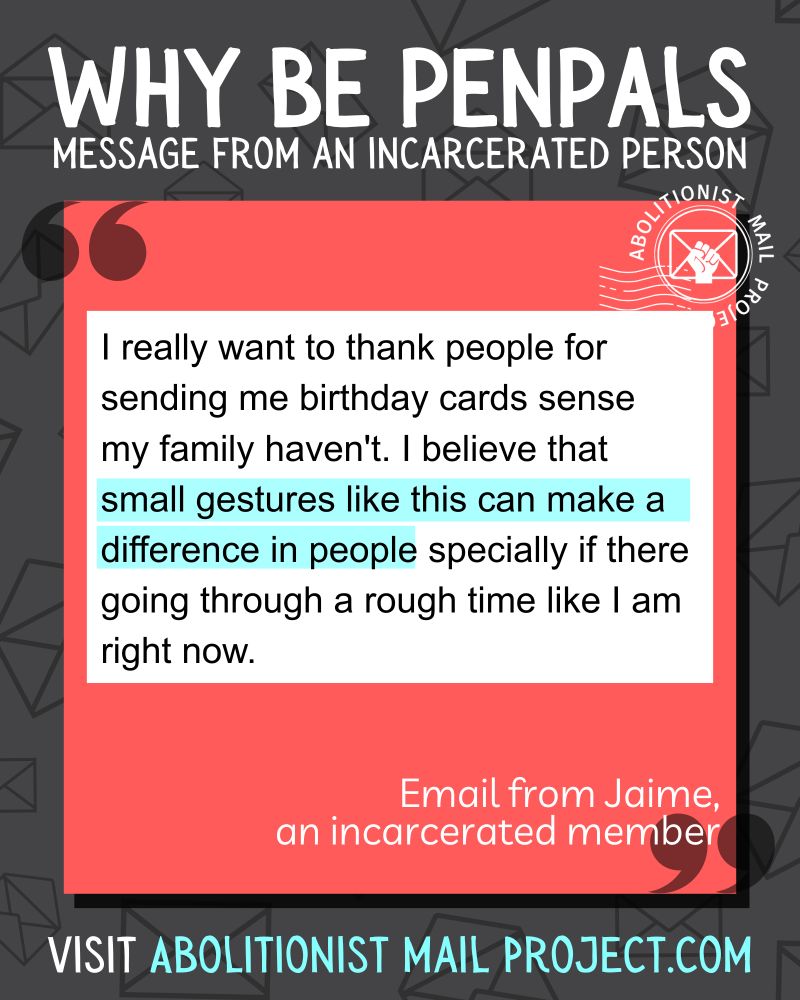 
Image 1: a dark grey background with lines drawings of envelopes. A red box with white text is framed by quotation marks. 

Top text: Why be penpals with someone incarcerated in Mass?

Main text. A white block that looks like a Corrlinks email. I really want to thank people for sending me birthday cards sense my family haven't. I believe that [highlighted] small gestures like this can make a difference in people [end highlight] specially if there going through a rough time like I am right now. 

Bottom text: Visit AbolitionistMailProject.com