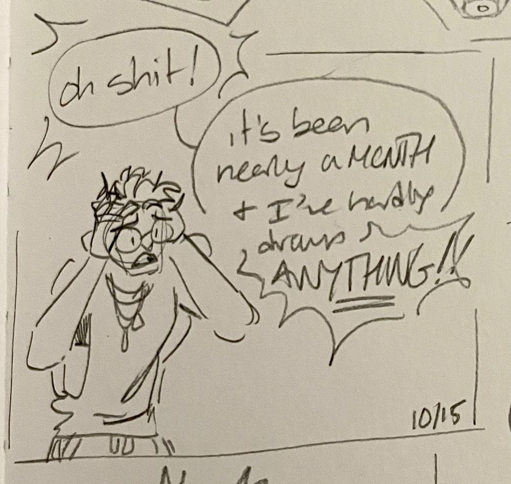 A messy pencil sketch in white paper of a masc individual in a cut-off tee with their hands in their short hair. They have glasses and are lightly panicking. “Oh shit!” they exclaimed. “It’s been nearly a MONTH [since I moved] and I’ve hardly drawn ANYTHING!!”