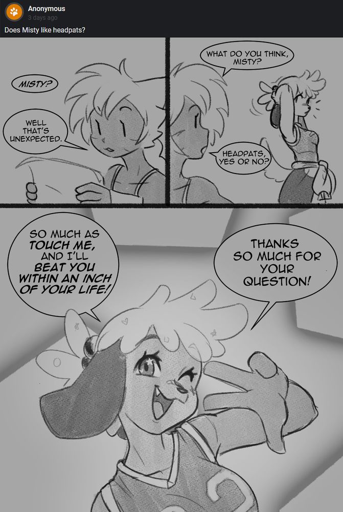 Q: Does Misty like headpats? 

Tyana blinks. It's unusual to get mail for Talemon characters. "Misty? Well that's unexpected." TyTy looks over her shoulder, where the subject of today's question just so happens to be standing. "What do you think, Misty? Headpats, yes or no?" Misty finishes tying back her hair and strikes a well-practiced pose. In a chipper and friendly voice, she says "So much as touch me, and I'll beat you within an inch of your life!" She punctuates her statement with a wink. "Thanks so much for your question!"