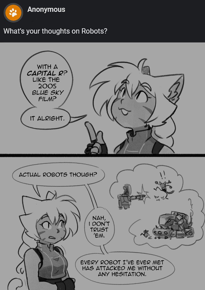 Q: "What's your thoughts on Robots?" 

Tyana responds, pointing her finger matter-of-factly: "With a capital R? Like the 2005 Blue Sky film? It alright." Her hand then falls and reaches across for her other arm. "Actual robots, though? Nah, I don't trust 'em." She thinks back on her past experiences getting shot at or nearly being run over by autonomous machines. "Every robot I've ever met has attacked me without hesitation."