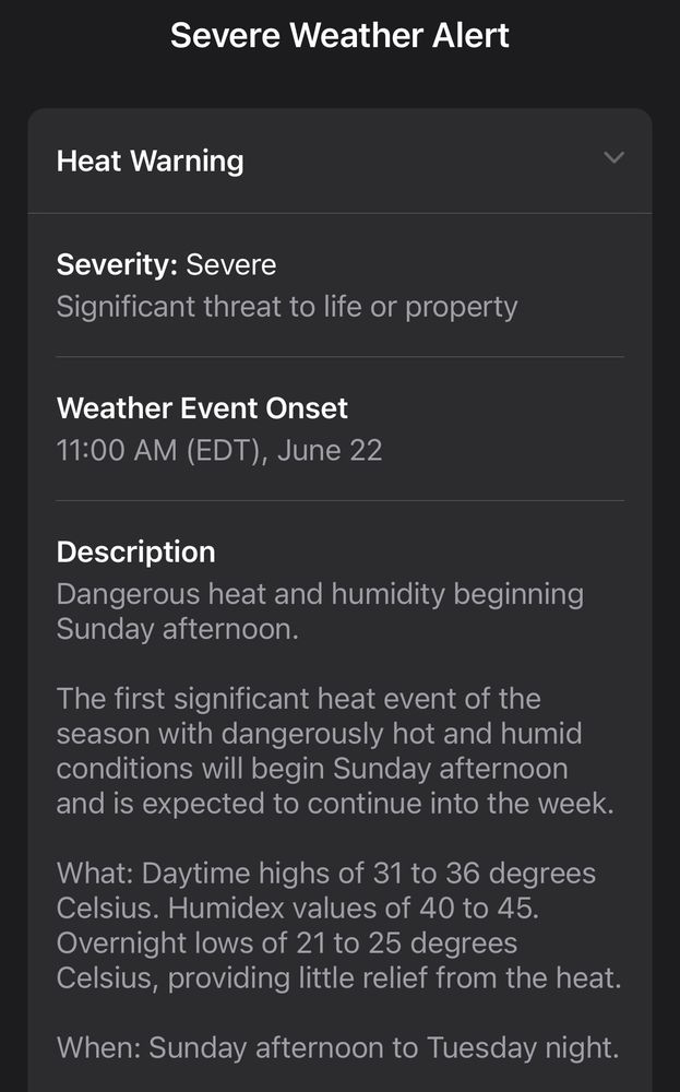 Severe Weather Alert

Heat Warning

Severity: Severe
Significant threat to life or property 

Weather event onset
11:00AM (EDT) , June 22

Description
Dangerous heat and humidity beginning Sunday afternoon. 

The first significant heat event of the season with dangerously hot and humid conditions will begin Sunday afternoon and is expected to continue into the week

What: Daytime highs of 31 to 36 degrees Celsius. Humid values of 40to 45. Overnight lows of 21 to 25 degrees Celsius, providing little relief from the heat

When: Sunday afternoon to Tuesday night