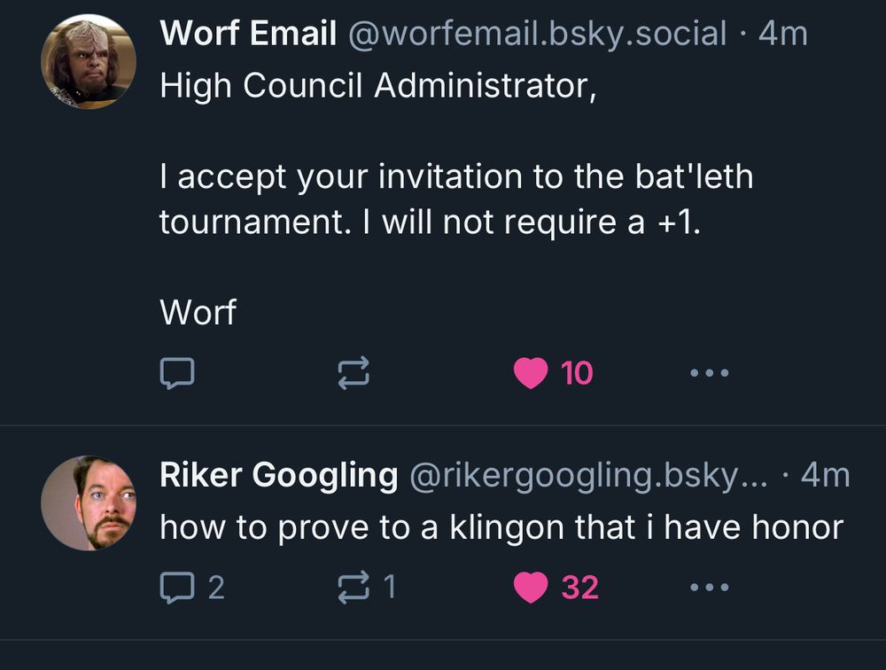 Skyline screenshot of two adjacent skeets:

The first post is from the account, Worf Email (worfemail.bsky.social), which says “High Council Administrator,

I accept your invitation to the bat’leth tournament. I will not require a +1.

Worf”

The second is from Riker Googling (rikergoogling.bsky.social), “how to prove to a klingon that i have honor”