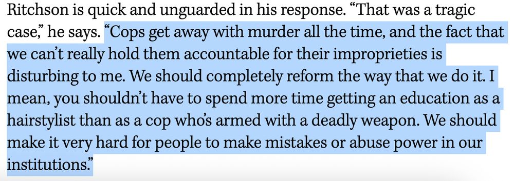 “Cops get away with murder all the time, and the fact that we can’t really hold them accountable for their improprieties is disturbing to me. We should completely reform the way that we do it. I mean, you shouldn’t have to spend more time getting an education as a hairstylist than as a cop who’s armed with a deadly weapon. We should make it very hard for people to make mistakes or abuse power in our institutions.”