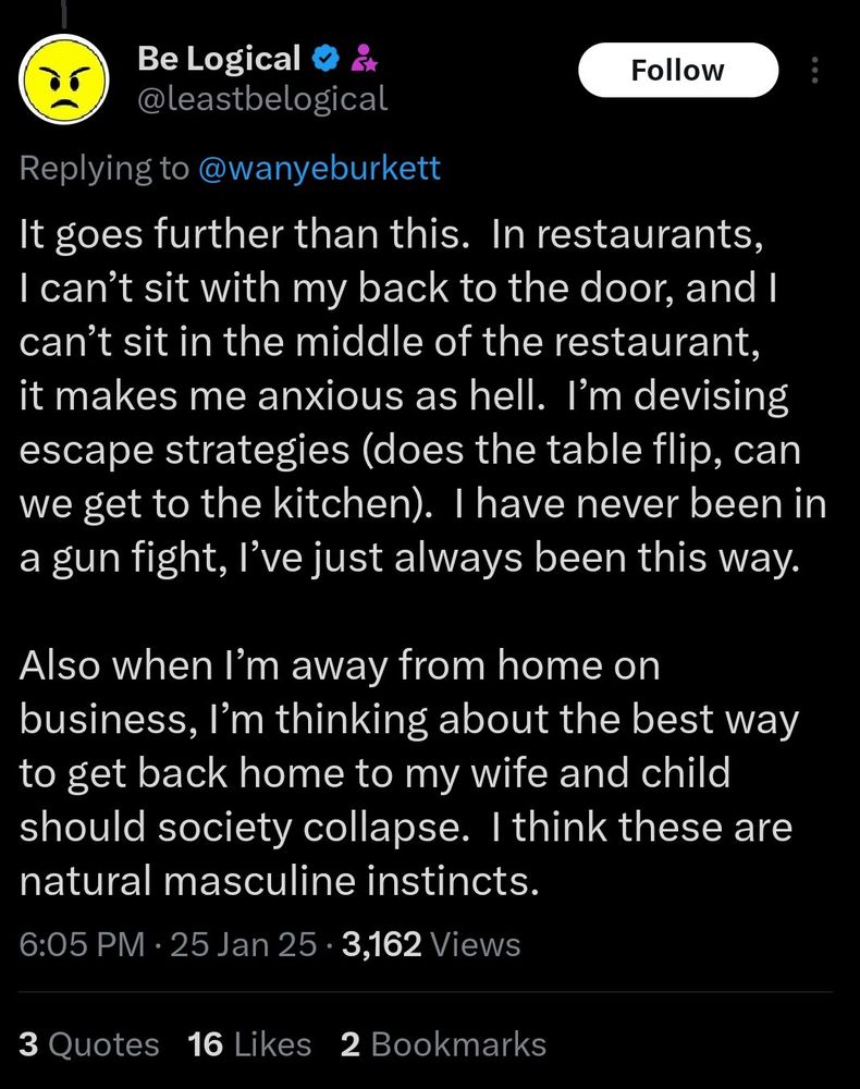 reply from @belogical (lol): Be Logical

It goes further than this. In restaurants, I can't sit with my back to the door, and I can't sit in the middle of the restaurant, it makes me anxious as hell. I'm devising escape strategies (does the table flip, can we get to the kitchen). I have never been in a gun fight, l've just always been this way.
Also when I'm away from home on business, I'm thinking about the best way to get back home to my wife and child should society collapse. I think these are natural masculine instincts.