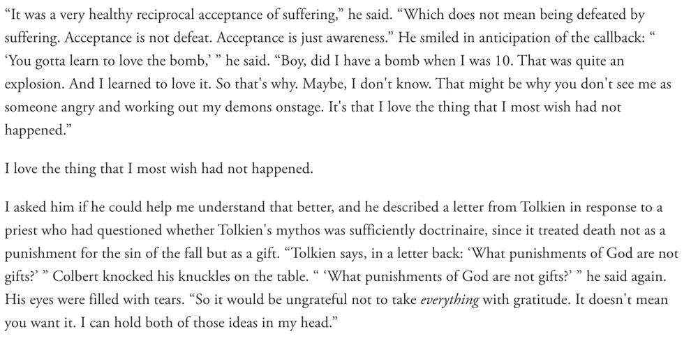 “It was a very healthy reciprocal acceptance of suffering,” he said. “Which does not mean being defeated by suffering. Acceptance is not defeat. Acceptance is just awareness.” He smiled in anticipation of the callback: “ ‘You gotta learn to love the bomb,’ ” he said. “Boy, did I have a bomb when I was 10. That was quite an explosion. And I learned to love it. So that's why. Maybe, I don't know. That might be why you don't see me as someone angry and working out my demons onstage. It's that I love the thing that I most wish had not happened.”

I love the thing that I most wish had not happened.

I asked him if he could help me understand that better, and he described a letter from Tolkien in response to a priest who had questioned whether Tolkien's mythos was sufficiently doctrinaire, since it treated death not as a punishment for the sin of the fall but as a gift. “Tolkien says, in a letter back: ‘What punishments of God are not gifts?’ ” Colbert knocked his knuckles on the table. “ ‘What punishments of God are not gifts?’ ” he said again. His eyes were filled with tears. “So it would be ungrateful not to take everything with gratitude. It doesn't mean you want it. I can hold both of those ideas in my head.”
