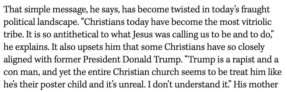 That simple message, he says, has become twisted in today’s fraught political landscape. “Christians today have become the most vitriolic tribe. It is so antithetical to what Jesus was calling us to be and to do,” he explains. It also upsets him that some Christians have so closely aligned with former President Donald Trump. “Trump is a rapist and a con man, and yet the entire Christian church seems to be treat him like he’s their poster child and it’s unreal. I don’t understand it.”