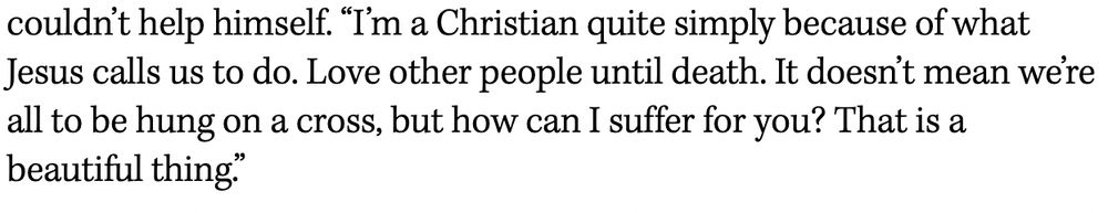“I’m a Christian quite simply because of what Jesus calls us to do. Love other people until death. It doesn’t mean we’re all to be hung on a cross, but how can I suffer for you? That is a beautiful thing.”