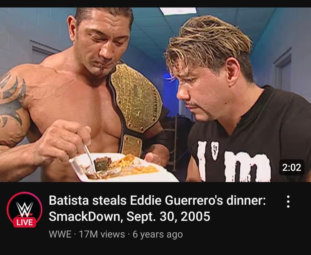 A YouTube recommendation: 

Batista steals Eddie Guerrero's dinner: SmackDown, Sept. 30, 2005

WWE 17M views 6 years ago

The thumbnail shows the two wrestlers in said activity
