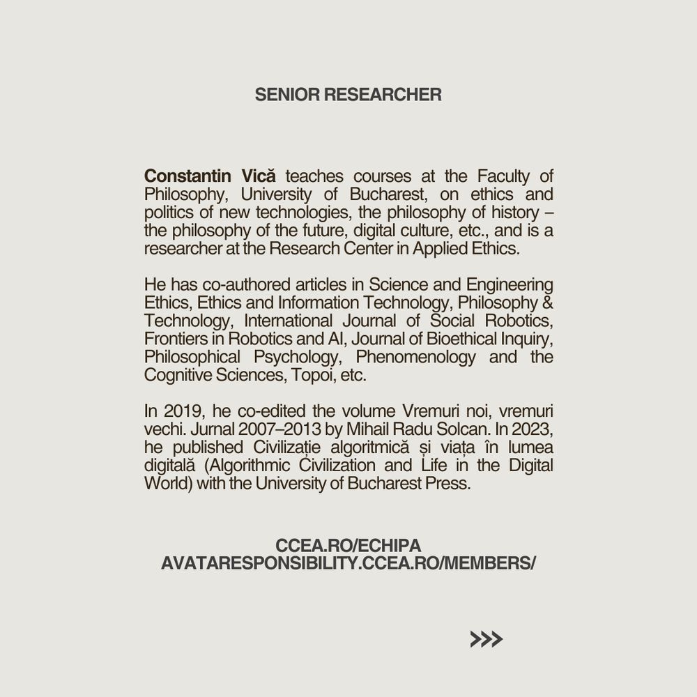 Constantin Vică teaches courses at the Faculty of Philosophy, University of Bucharest, on ethics and politics of new technologies, the philosophy of history – the philosophy of the future, digital culture, etc., and is a researcher at the Research Center in Applied Ethics. 

He has co-authored articles in Science and Engineering Ethics, Ethics and Information Technology, Philosophy & Technology, International Journal of Social Robotics, Frontiers in Robotics and AI, Journal of Bioethical Inquiry, Philosophical Psychology, Phenomenology and the Cognitive Sciences, Topoi, etc. 

In 2019, he co-edited the volume Vremuri noi, vremuri vechi. Jurnal 2007–2013 by Mihail Radu Solcan. In 2023, he published Civilizație algoritmică și viața în lumea digitală (Algorithmic Civilization and Life in the Digital World) with the University of Bucharest Press.