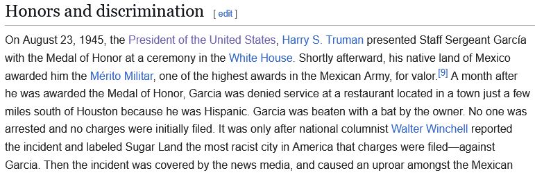 Wikipedia excerpt reading as follows:

Honors and discrimination

On August 23, 1945, the President of the United States, Harry S. Truman presented Staff Sergeant García with the Medal of Honor at a ceremony in the White House. Shortly afterward, his native land of Mexico awarded him the Mérito Militar, one of the highest awards in the Mexican Army, for valor.[9] A month after he was awarded the Medal of Honor, Garcia was denied service at a restaurant located in a town just a few miles south of Houston because he was Hispanic. Garcia was beaten with a bat by the owner. No one was arrested and no charges were initially filed. It was only after national columnist Walter Winchell reported the incident and labeled Sugar Land the most racist city in America that charges were filed—against Garcia. Then the incident was covered by the news media, and caused an uproar amongst the Mexican 