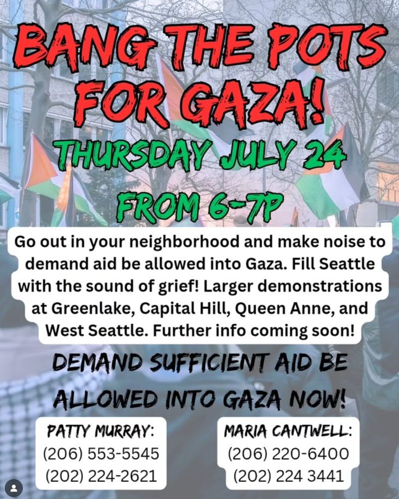 Image description: Image shows a background of Palestinian protests holding multiple Palestine flags. In the foreground at the top is red and green text that reads “Bang The Pots For Gaza! Thursday July 24 From 6-7p”

Beneath the red and green text is black text with a white background that reads “Go out in your neighborhood and make noise to demand aid be allowed into Gaza. Fill Seattle with the sound of grief! Larger demonstrations at Greenlake, Capital Hill, Queen Anne, and West Seattle. Further info coming soon!”

Beneath the black text with a white background is black text that reads “Deman Sufficient Aid Be Allowed Into Gaza Now!”

At the bottom are two white rectangles with black text that reads “Patty Murray: (206) 553-5545, (202) 224-2621”

“Maria Cantwell: (206) 220-6400, (202) 224-3441”
