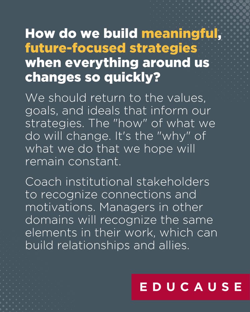 How do we build meaningful, future-focused strategies when everything around us changes so quickly? We should return to the values, goals, and ideals that inform our strategies. The "how" of what we do will change. It's the "why" of what we do that we hope will remain constant. Coach institutional stakeholders to recognize connections and motivations. Managers in other domains will recognize the same elements in their work, which can build relationships and allies.
