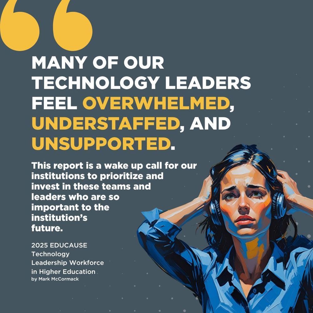 "Many of our technology leaders feel overwhelmed, understaffed, and unsupported. This report is a wake up call for our institutions to prioritize and invest in these teams and leaders who are so important to the institution’s future." 2025 EDUCAUSE Technology Leadership Workforce in Higher Education by Mark McCormack