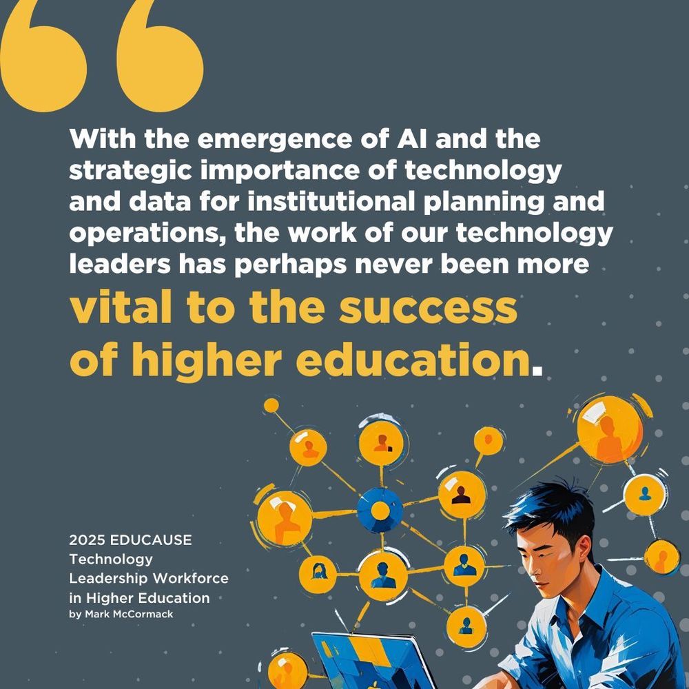 "With the emergence of AI and the strategic importance of technology and data for institutional planning and operations, the work of our technology leaders has perhaps never been more vital to the success of higher education." 2025 EDUCAUSE Technology Leadership Workforce in Higher Education by Mark McCormack