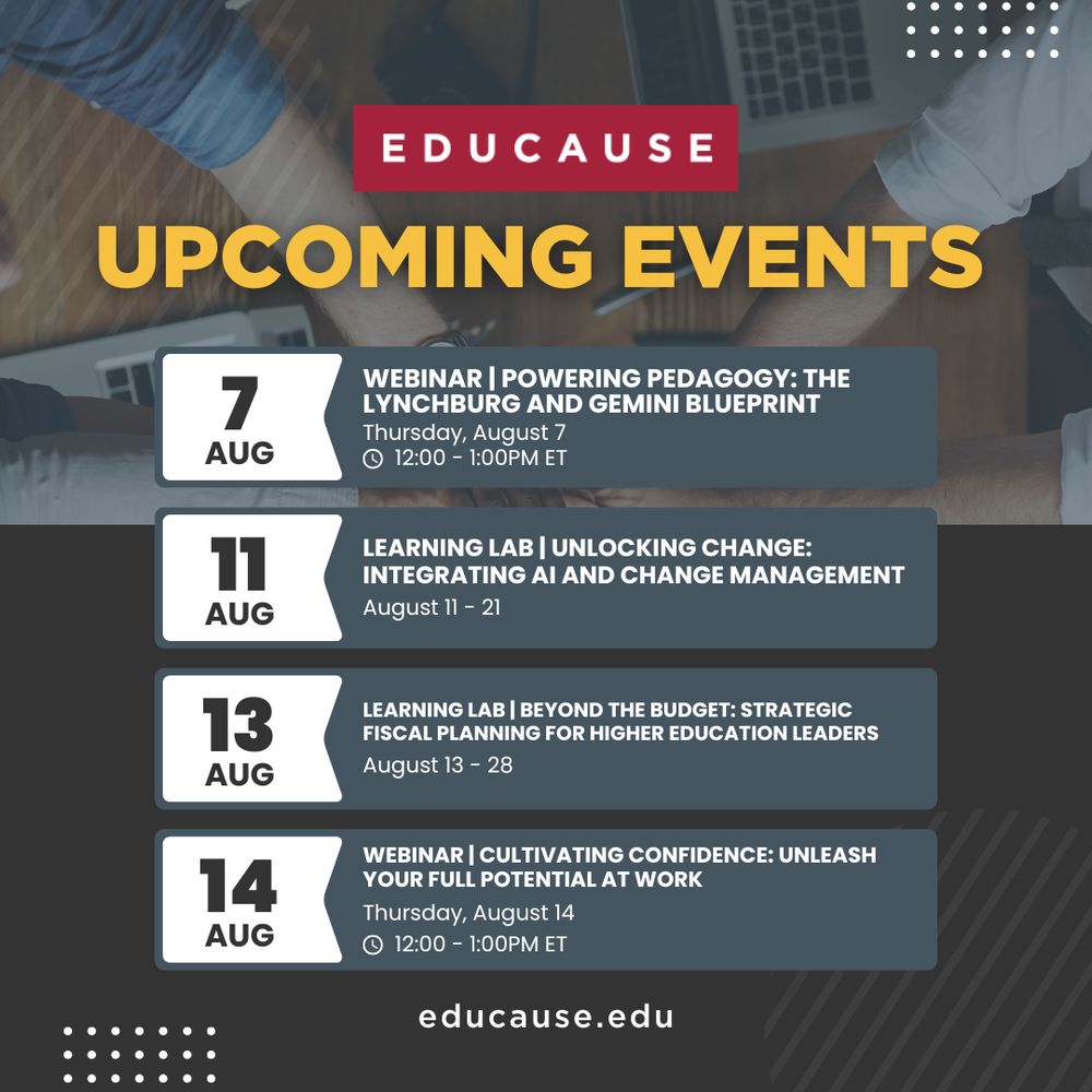 EDUCAUSE Upcoming Events: Webinar - Powering Pedagogy: The Lynchburg and Gemini Blueprint. Thursday, August 7, 12 - 1 p.m. ET. Learning Lab - Unlocking Change: Integrating AI and Change Management, August 11 - 21. Learning Lab - Beyond the Budget: Strategic Fiscal Planning for Higher Education Leaders, August 13 - 28. Webinar - Cultivating Confidence: Unleash Your Full Potential at Work, Thursday, August 14, 12 - 1 p.m. ET. Learn more at educause.edu.