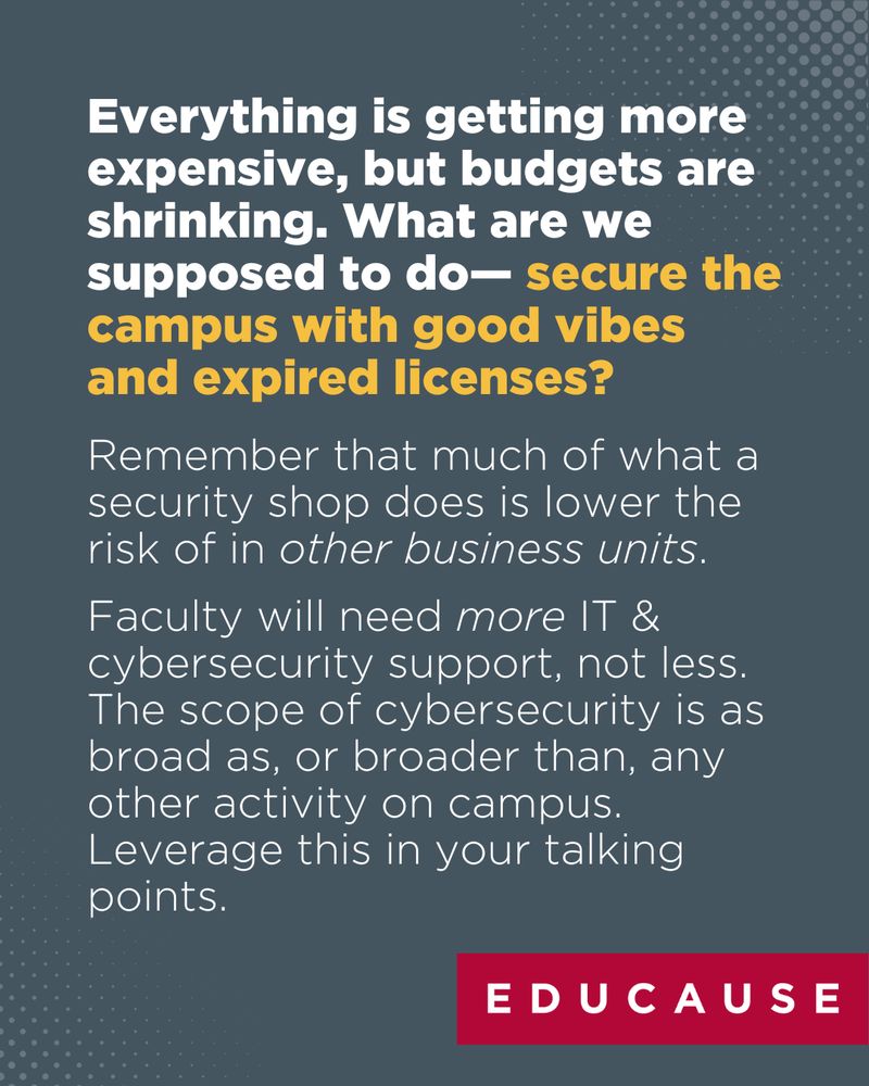 Everything is getting more expensive, but budgets are shrinking. What are we supposed to do— secure the campus with good vibes and expired licenses? Remember that much of what a security shop does is lower the risk of in other business units. Faculty will need more IT & cybersecurity support, not less. The scope of cybersecurity is as broad as, or broader than, any other activity on campus. Leverage this in your talking points.
