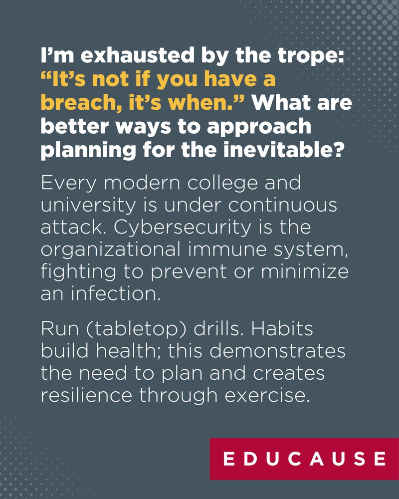 I’m exhausted by the trope: “It’s not if you have a breach, it’s when.” What are better ways to approach planning for the inevitable? Every modern college and university is under continuous attack. Cybersecurity is the organizational immune system, fighting to prevent or minimize an infection. Run (tabletop) drills. Habits build health; this demonstrates the need to plan and creates resilience through exercise.
