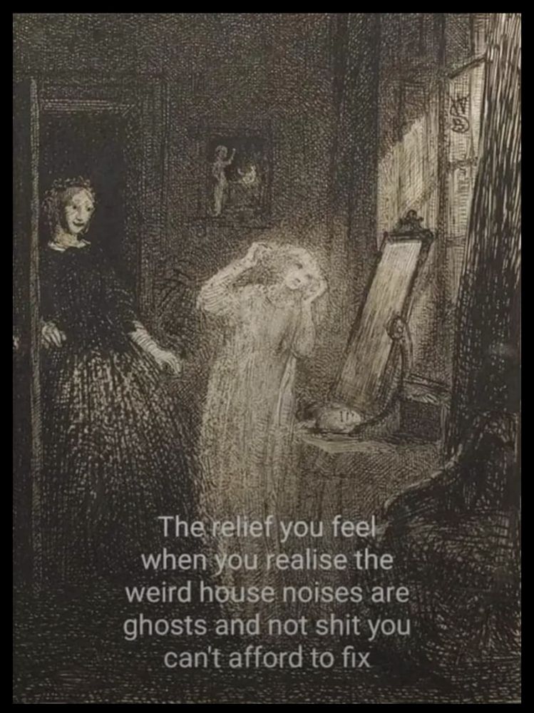The relief you feel when you realize the weird house noises are ghosts and not shit you can't afford to fix