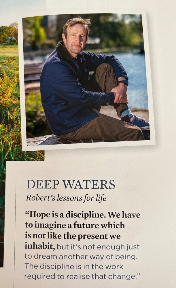 Deep waters
Robert's lessons for life
"Hope is a discipline. We have to imagine a future which is not like the present we inhabit, but it's not enough just to dream another way of being. The discipline is in the work required to realise that change."
