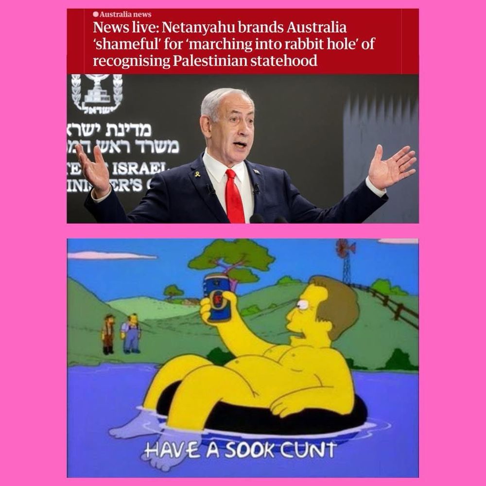 • Australia news
News live: Netanyahu brands Australia
'shameful' for 'marching into rabbit hole' of recognising Palestinian statehood

The aussie PM naked on a tyre holding a beer saying
HAVE A SOOK CUNT