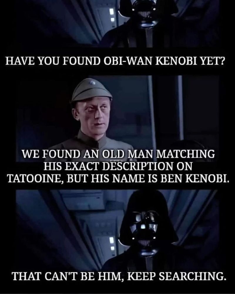 A meme. Darth Vaders asks: "Have you found Obi-Wan Kenobi?" Officer: "We found an old man with his description on Tatooine, but his name is Ben Kenobi". Vader: "That can´t be him, keep searching".