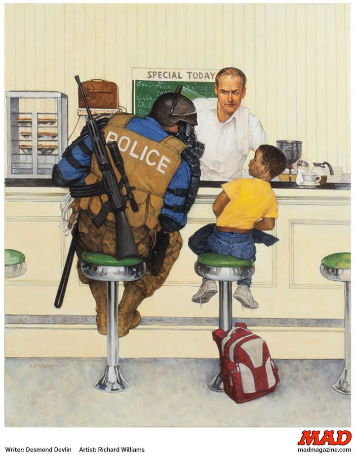 "The Militarization Of Officer Joe" is a MAD Magazine parody that was written in 2014 by Desmond Devlin and painted by Richard Williams in response the Ferguson protests. It is a parody of a Norman Rockwell painting. The original Rockwell paining depicted a friendly police officer and a boy -- who is white -- sitting at a lunch counter. The boy is clearly running away from home. The implication is that the officer is going to help the boy get back home safely. In the MAD Magazine version, the boy is black and the officer is heavily armed with a riffle and riot gear. The child is rightly intimidated.