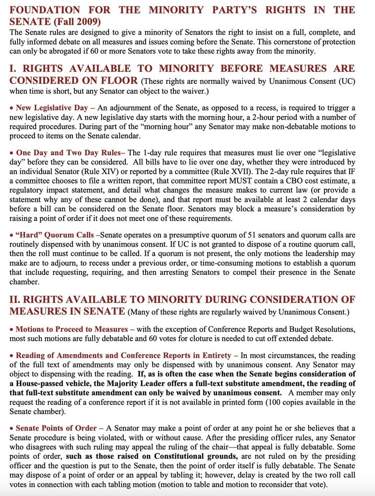 (Edited to fit in alt text) FOUNDATION FOR THE MINORITY PARTY'S RIGHTS IN THE SENATE (Fall 2009)

I. BEFORE MEASURES ARE CONSIDERED ON FLOOR
• New Legislative Day - An adjournment of the Senate, as opposed to a recess, is required to trigger a new legislative day. A new legislative day starts with the morning hour, a 2-hour period... During part of the "morning hour" any Senator may make non-debatable motions to proceed to items on the Senate calendar.
• One Day and Two Day Rules- The 1-day rule requires that measures must lie over one "legislative day" before they can be considered. The 2-day rule requires that IF a committee chooses to file a written report, that committee report...must be available at least 2 calendar days before a bill can be considered on the Senate floor. Senators may block a measure's consideration by raising a point of order if it does not meet one of these requirements.
• "Hard" Quorum Calls -Senate operates on a presumptive quorum of 51 senators...If a quorum is not present, the only motions the leadership may make are to adjourn, to recess under a previous order, or time-consuming motions to establish a quorum that include requesting, requiring, and then arresting Senators to compel their presence in the Senate chamber.

II. DURING CONSIDERATION OF MEASURES IN SENATE
• Motions to Proceed to Measures - most such motions are fully debatable; 60 votes for cloture is needed cut off extended debate.
• Reading of Amendments and Conference Reports in Entirety - In most circumstances, the reading of the full text of amendments may only be dispensed with by unanimous consent. Any Senator may object...
• Senate Points of Order - A Senator may make a point of order at any point he or she believes that a Senate procedure is being violated, with or without cause. After the presiding officer rules, any Senator who disagrees with such ruling may appeal the ruling of the chair-that appeal is fully debatable.