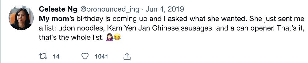 tweet from Celeste Ng @pronounced_ing on June 4 2019: My mom’s birthday is coming up and I asked what she wanted. She just sent me a list: udon noodles, Kam Yen Jan Chinese sausages, and a can opener. That’s it, that’s the whole list. 🤦🏻‍♀️😂