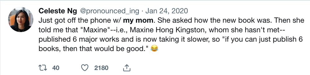 Tweet from Celeste Ng @pronounced_ing Jan 24, 2020
Just got off the phone w/ my mom. She asked how the new book was. Then she told me that "Maxine"--i.e., Maxine Hong Kingston, whom she hasn't met--published 6 major works and is now taking it slower, so "if you can just publish 6 books, then that would be good." 😂