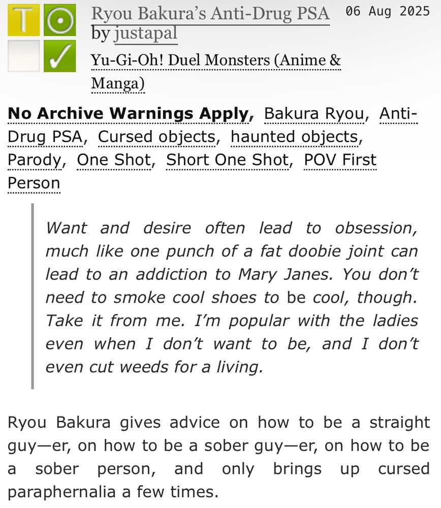 [ID: an ao3 fic description that says:

Ryou Bakura’s Anti-Drug PSA
by justapal
Fandoms:Yu-Gi-Oh! Duel Monsters (Anime & Manga)  
Teen And Up Audiences
No Archive Warnings Apply
Gen
Complete Work
06 Aug 2025

Tags
No Archive Warnings Apply, Bakura Ryou, Anti-Drug PSA, Cursed objects, haunted objects, Parody, One Shot, Short One Shot, POV First Person

Summary
Want and desire often lead to obsession, much like one punch of a fat doobie joint can lead to an addiction to Mary Janes. You don’t need to smoke cool shoes to be cool, though. Take it from me. I’m popular with the ladies even when I don’t want to be, and I don’t even cut weeds for a living.

Ryou Bakura gives advice on how to be a straight guy—er, on how to be a sober guy—er, on how to be a sober person, and only brings up cursed paraphernalia a few times.

/end ID.]