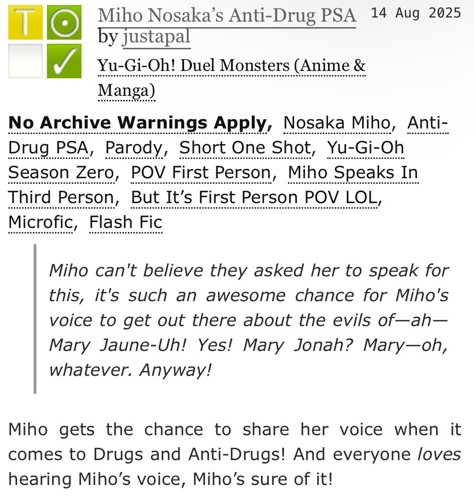 [ID: an ao3 fic description that reads:

Miho Nosaka’s Anti-Drug PSA by justapal
Fandoms: Yu-Gi-Oh! Duel Monsters (Anime & Manga)
Teen and Up Audiences
No Archive Warnings Apply
Gen
Complete Work
14 Aug 2025

Tags:

No Archive Warnings Apply, Nosaka Miho, Anti-Drug PSA, Parody, Short One Shot, Yu-Gi-Oh Season Zero, POV First Person, Miho Speaks In Third Person, But It’s First Person POV LOL, Microfic, Flash Fic

Summary:

Miho can't believe they asked her to speak for this, it's such an awesome chance for Miho's voice to get out there about the evils of—ah—Mary Jaune-Uh! Yes! Mary Jonah? Mary—oh, whatever. Anyway!

Miho gets the chance to share her voice when it comes to Drugs and Anti-Drugs! And everyone loves hearing Miho’s voice, Miho’s sure of it!
/end ID.]