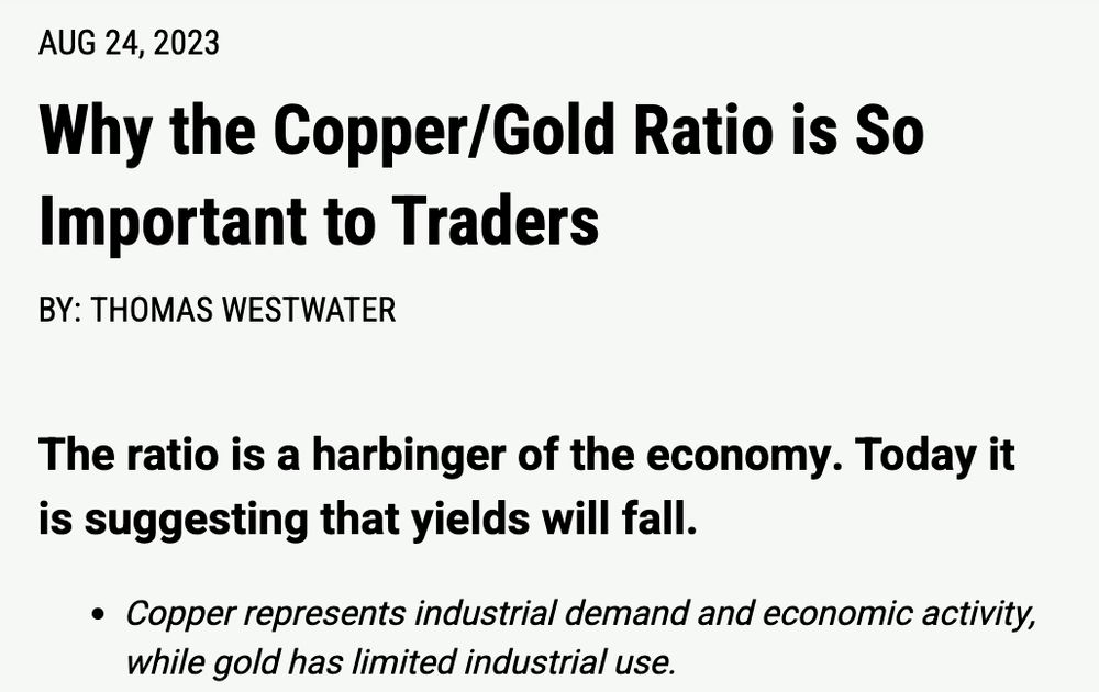 "Why the copper/gold ratio is so important to traders. August 24, 2023.
By: Thomas Westwater
The ratio is a harbinger of the economy. Today it is suggesting that yields will fall. 
Copper represents industrial demand and economic activity, while gold has limited industrial use."

In other words, people buy gold and drive the price up when they want to keep their wealth safe, if they believe times are turbulent and it is not safe to invest. Once it becomes safe to invest, copper rises in comparison with gold as it is a commonly used industrial commodity. 