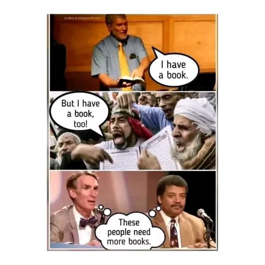 Three stacked photos.
First photo of a christian pastor holding a bible captioned 'I have a book'. 
Second photo of a different set of people holding a different religious text captioned 'but, I have a book, too!'
Third photo is of Bill Nye & Neil DeGrasse Tyson captioned 'these people need more books.'