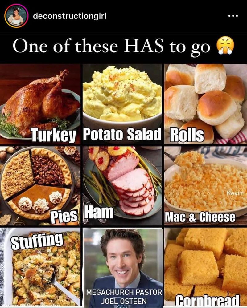 One of these has to go: Turkey, potato salad, rolls, pies, ham, mac and cheese, stuffing, megachurch pastor joel osteen, cornbread. 