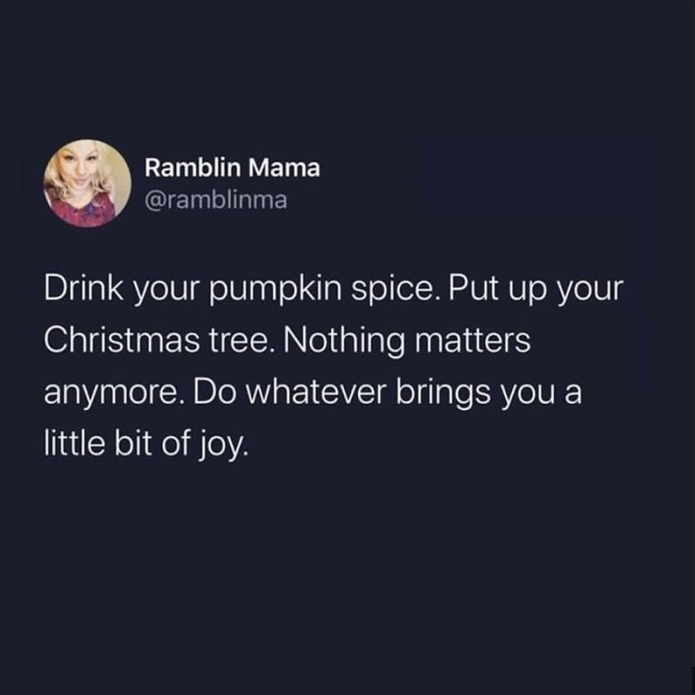Drink your pumpkin spice. Put up your Christmas tree. Nothing matters anymore. Do whatever brings you a little bit of joy. 