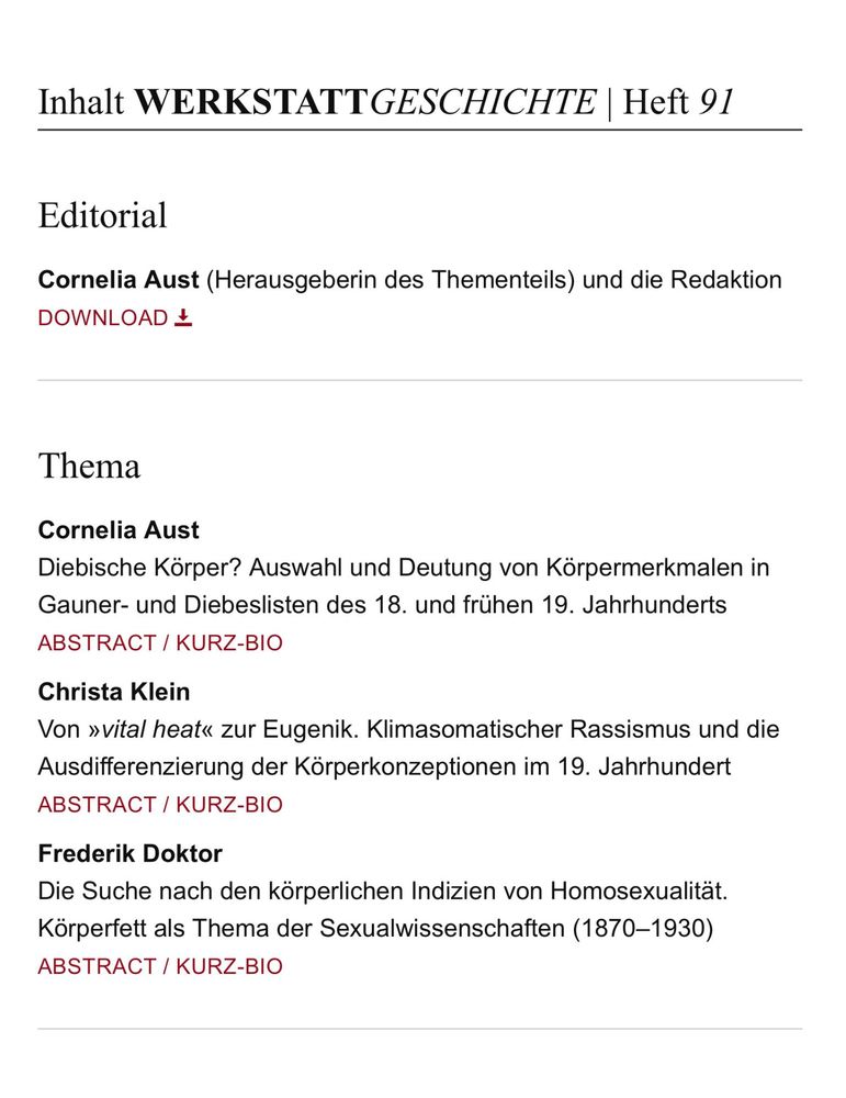 Inhaltsverzeichnis (Auszug) WERKSTATTGESCHICHTE Heft 91 

Editorial
Cornelia Aust (Herausgeberin des Thementeils) und die Redaktion 

Thema

Cornelia Aust
Diebische Körper? Auswahl und Deutung von Körpermerkmalen in Gauner- und Diebeslisten des 18. und frühen 19. Jahrhunderts 

Christa Klein
Von »vital heat« zur Eugenik. Klimasomatischer Rassismus und die Ausdifferenzierung der Körperkonzeptionen im 19. Jahrhundert 

Frederik Doktor
Die Suche nach den körperlichen Indizien von Homosexualität. Körperfett als Thema der Sexualwissenschaften (1870-1930) 