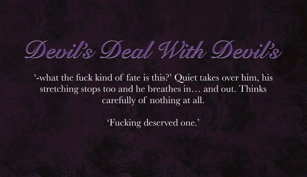 Swirly purple background.

Purple Title:
Devil's Deal With Devil's

White Body Text:
'-what the fuck kind of fate is this?' quiet takes over him, his stretching stops too and he breathes in... and out. Thinks carefully of nothing at all.

'Fucking deserved one.'