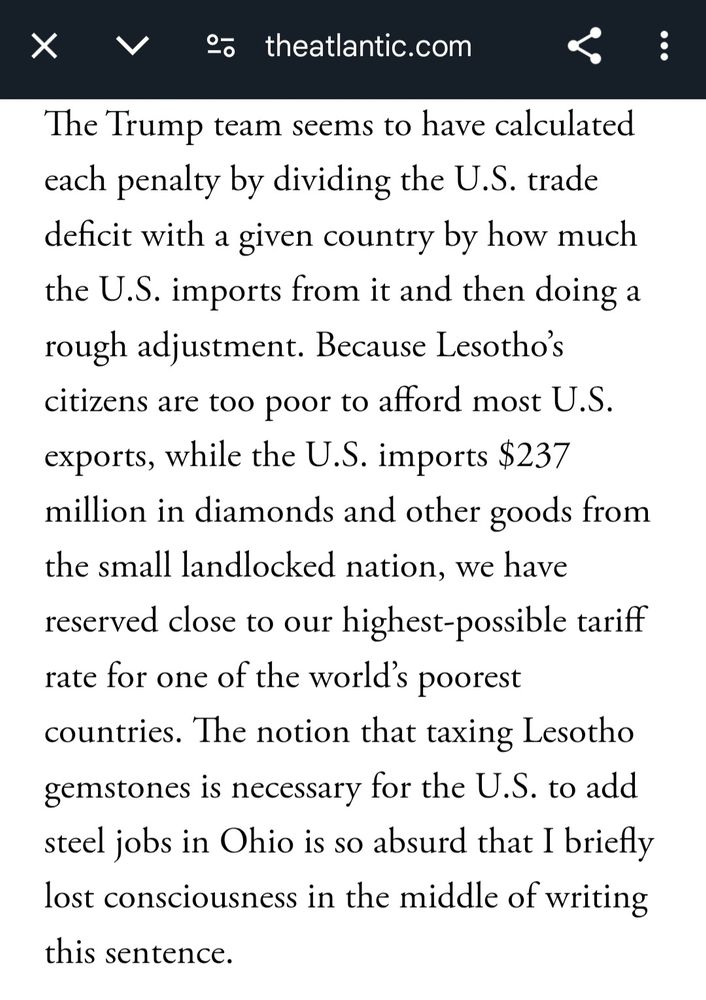The Trump team seems to have calculated each penalty by dividing the U.S trade deficit with a given country by how much the U.S. imports from it and then doing a rough adjustment. Because Lesotho's citizens are too poor to afford most U.S. exports, while the U.S. imports $237 million in diamonds and other goods...we have reserved close to our highest-possible tariff rate for one of the world's poorest countries. The notion that taxing Lesotho gemstones is necessary for the U.S. to add steel jobs in Ohio is so absurd that I briefly lost consciousness in the middle of writing that sentence.