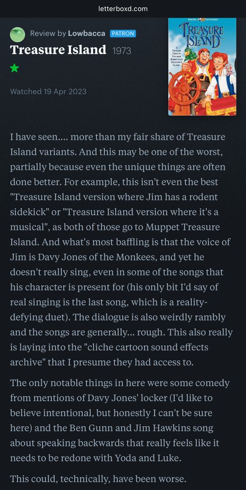 Letterboxd movie review:

Review by Lowbacca 
Treasure Island 1973

Watched 19 Apr 2023

Lowbacca’s review published on Letterboxd:
I have seen.... more than my fair share of Treasure Island variants. And this may be one of the worst, partially because even the unique things are often done better. For example, this isn't even the best "Treasure Island version where Jim has a rodent sidekick" or "Treasure Island version where it's a musical", as both of those go to Muppet Treasure Island. And what's most baffling is that the voice of Jim is Davy Jones of the Monkees, and yet he doesn't really sing, even in some of the songs that his character is present for (his only bit I'd say of real singing is the last song, which is a reality-defying duet). The dialogue is also weirdly rambly and the songs are generally... rough. This also really is laying into the "cliche cartoon sound effects archive" that I presume they had access to.

The only notable things in here were some comedy from mentions of Davy Jones' locker (I'd like to believe intentional, but honestly I can't be sure here) and the Ben Gunn and Jim Hawkins song about speaking backwards that really feels like it needs to be redone with Yoda and Luke.

This could, technically, have been worse.